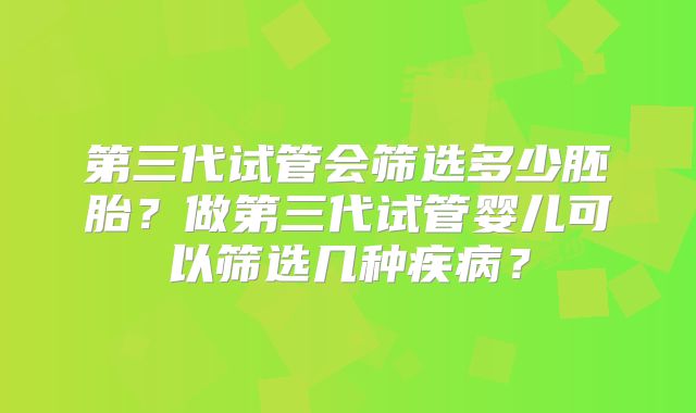 第三代试管会筛选多少胚胎？做第三代试管婴儿可以筛选几种疾病？