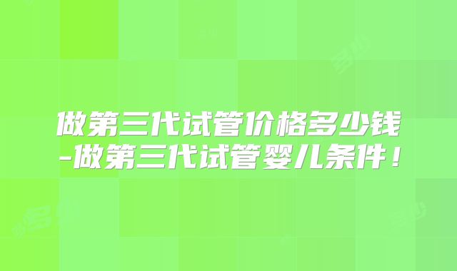 做第三代试管价格多少钱-做第三代试管婴儿条件!
