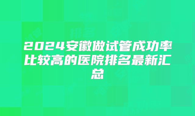2024安徽做试管成功率比较高的医院排名最新汇总