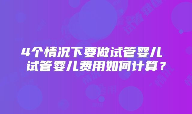4个情况下要做试管婴儿 试管婴儿费用如何计算？