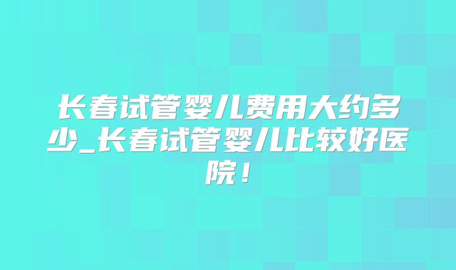 长春试管婴儿费用大约多少_长春试管婴儿比较好医院！
