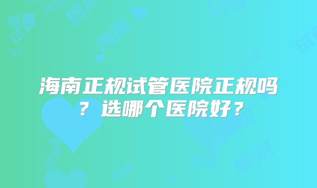 海南正规试管医院正规吗?选哪个医院好?