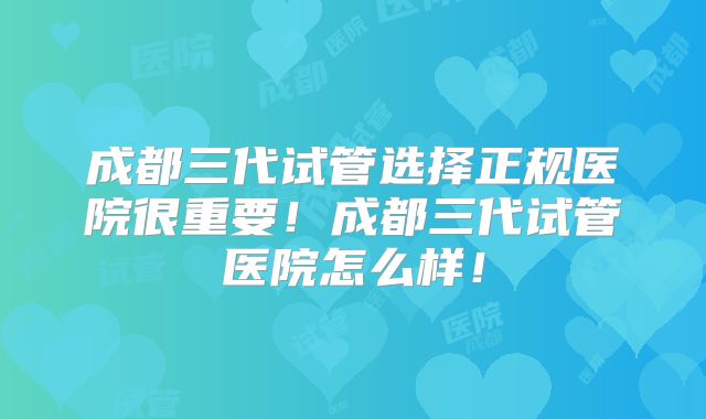 成都三代试管选择正规医院很重要！成都三代试管医院怎么样！