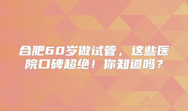 合肥60岁做试管，这些医院口碑超绝！你知道吗？
