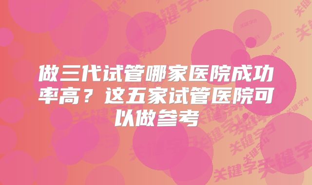 做三代试管哪家医院成功率高？这五家试管医院可以做参考