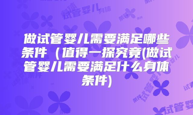 做试管婴儿需要满足哪些条件(值得一探究竟(做试管婴儿需要满足什么身体条件)