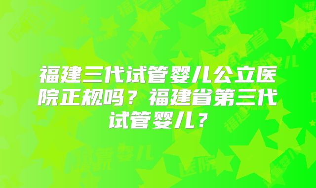 福建三代试管婴儿公立医院正规吗?福建省第三代试管婴儿?