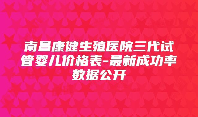 南昌康健生殖医院三代试管婴儿价格表-最新成功率数据公开