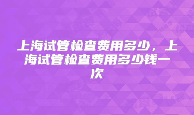 上海试管检查费用多少,上海试管检查费用多少钱一次