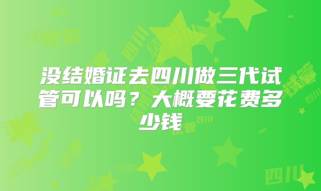 没结婚证去四川做三代试管可以吗？大概要花费多少钱
