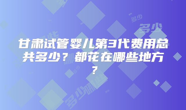 甘肃试管婴儿第3代费用总共多少？都花在哪些地方？