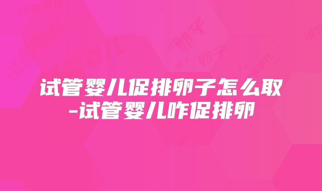 试管婴儿促排卵子怎么取-试管婴儿咋促排卵