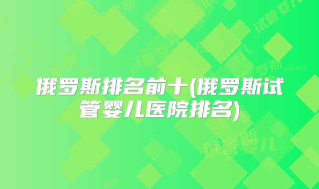 俄罗斯排名前十(俄罗斯试管婴儿医院排名)