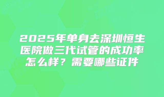 2025年单身去深圳恒生医院做三代试管的成功率怎么样？需要哪些证件
