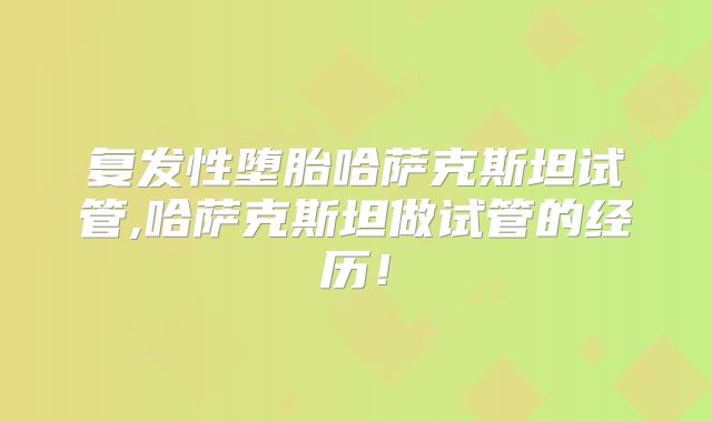 复发性堕胎哈萨克斯坦试管,哈萨克斯坦做试管的经历！