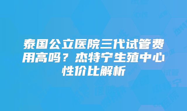 泰国公立医院三代试管费用高吗？杰特宁生殖中心性价比解析