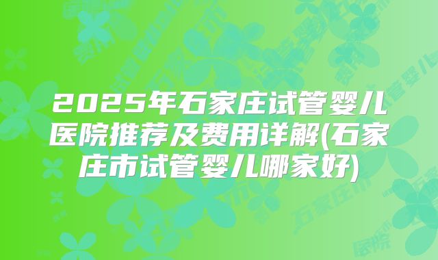 2025年石家庄试管婴儿医院推荐及费用详解(石家庄市试管婴儿哪家好)