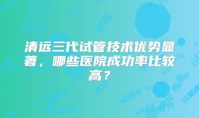 清远三代试管技术优势显著，哪些医院成功率比较高？
