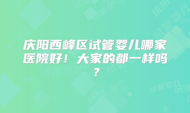 庆阳西峰区试管婴儿哪家医院好！大家的都一样吗？