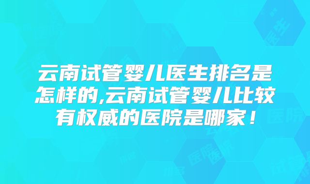 云南试管婴儿医生排名是怎样的,云南试管婴儿比较有权威的医院是哪家!