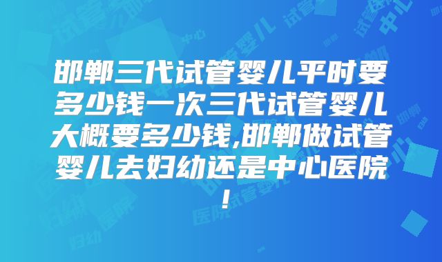 邯郸三代试管婴儿平时要多少钱一次三代试管婴儿大概要多少钱,邯郸做试管婴儿去妇幼还是中心医院！