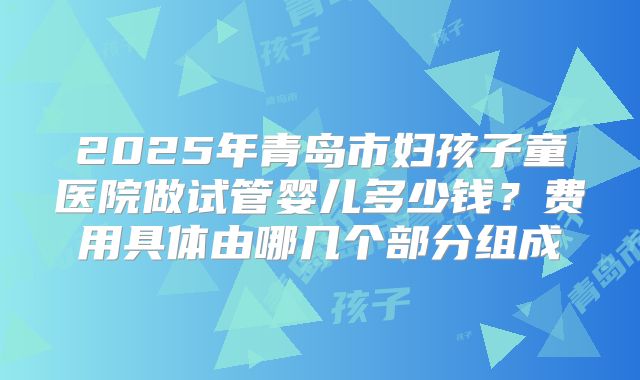 2025年青岛市妇孩子童医院做试管婴儿多少钱?费用具体由哪几个部分组成