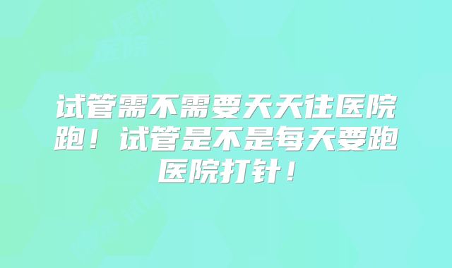 试管需不需要天天往医院跑！试管是不是每天要跑医院打针！