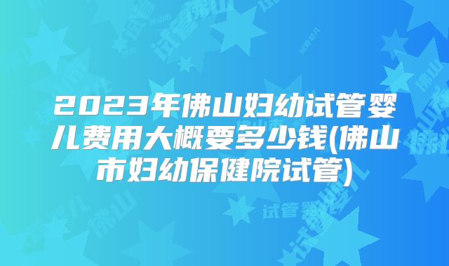 2023年佛山妇幼试管婴儿费用大概要多少钱(佛山市妇幼保健院试管)