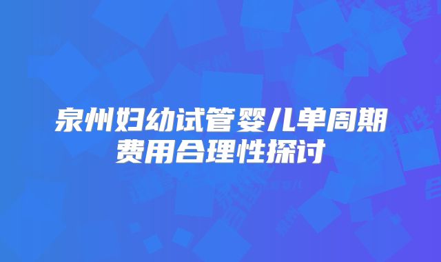 泉州妇幼试管婴儿单周期费用合理性探讨
