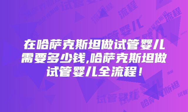 在哈萨克斯坦做试管婴儿需要多少钱,哈萨克斯坦做试管婴儿全流程！