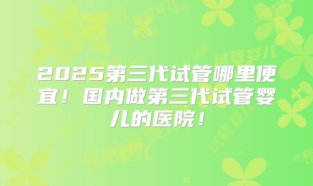 2025第三代试管哪里便宜!国内做第三代试管婴儿的医院!