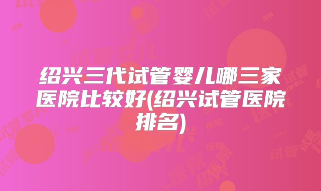 绍兴三代试管婴儿哪三家医院比较好(绍兴试管医院排名)