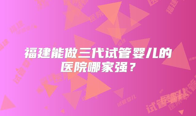 福建能做三代试管婴儿的医院哪家强？