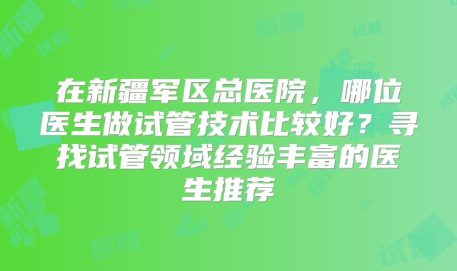 在新疆军区总医院,哪位医生做试管技术比较好?寻找试管领域经验丰富的医生推荐