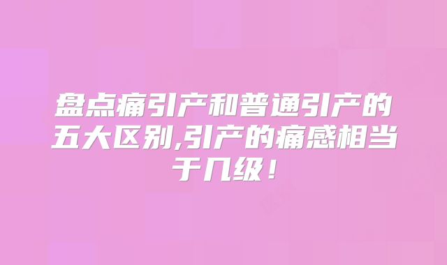 盘点痛引产和普通引产的五大区别,引产的痛感相当于几级!