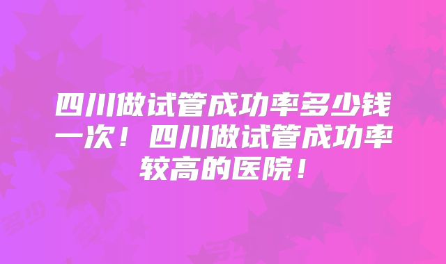 四川做试管成功率多少钱一次！四川做试管成功率较高的医院！