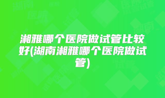 湘雅哪个医院做试管比较好(湖南湘雅哪个医院做试管)