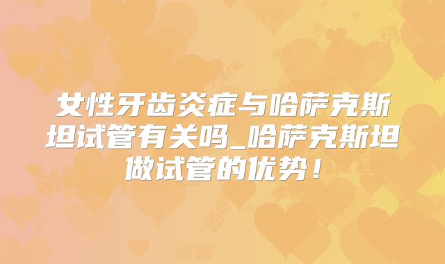 女性牙齿炎症与哈萨克斯坦试管有关吗_哈萨克斯坦做试管的优势！