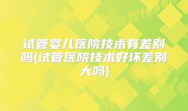 试管婴儿医院技术有差别吗(试管医院技术好坏差别大吗)