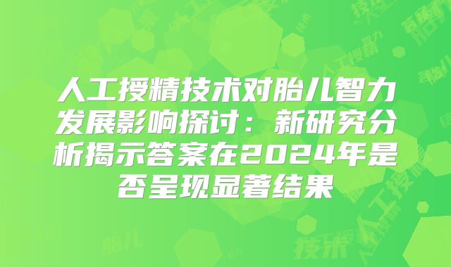 人工授精技术对胎儿智力发展影响探讨：新研究分析揭示答案在2024年是否呈现显著结果