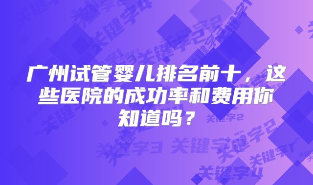广州试管婴儿排名前十，这些医院的成功率和费用你知道吗？