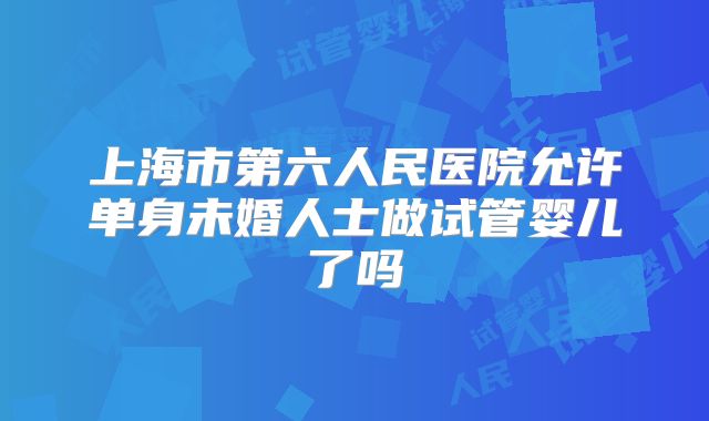 上海市第六人民医院允许单身未婚人士做试管婴儿了吗