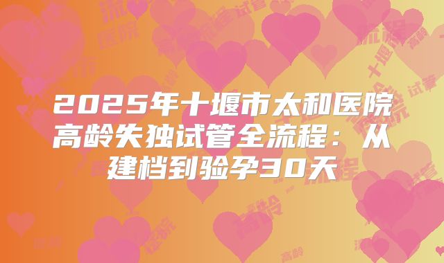 2025年十堰市太和医院高龄失独试管全流程：从建档到验孕30天