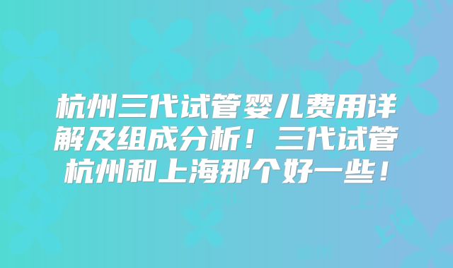 杭州三代试管婴儿费用详解及组成分析!三代试管杭州和上海那个好一些!