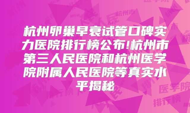杭州卵巢早衰试管口碑实力医院排行榜公布!杭州市第三人民医院和杭州医学院附属人民医院等真实水平揭秘