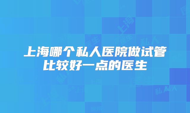 上海哪个私人医院做试管比较好一点的医生