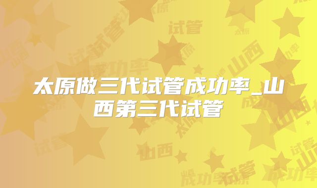太原做三代试管成功率_山西第三代试管