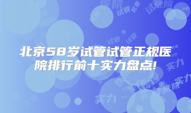 北京58岁试管试管正规医院排行前十实力盘点!