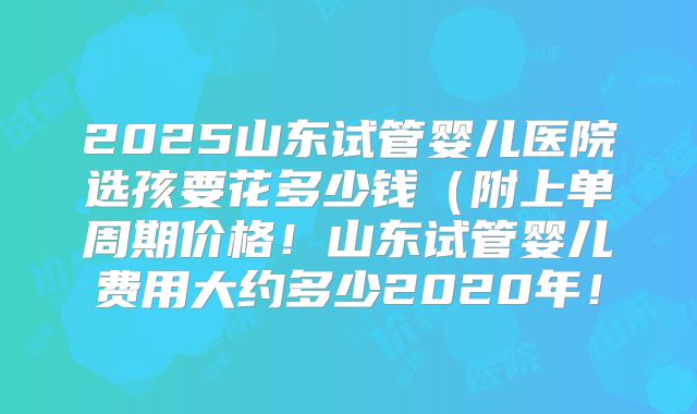 2025山东试管婴儿医院选孩要花多少钱(附上单周期价格!山东试管婴儿费用大约多少2020年!