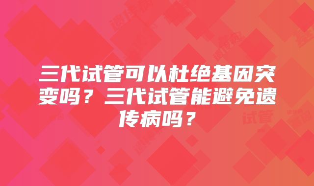 三代试管可以杜绝基因突变吗？三代试管能避免遗传病吗？